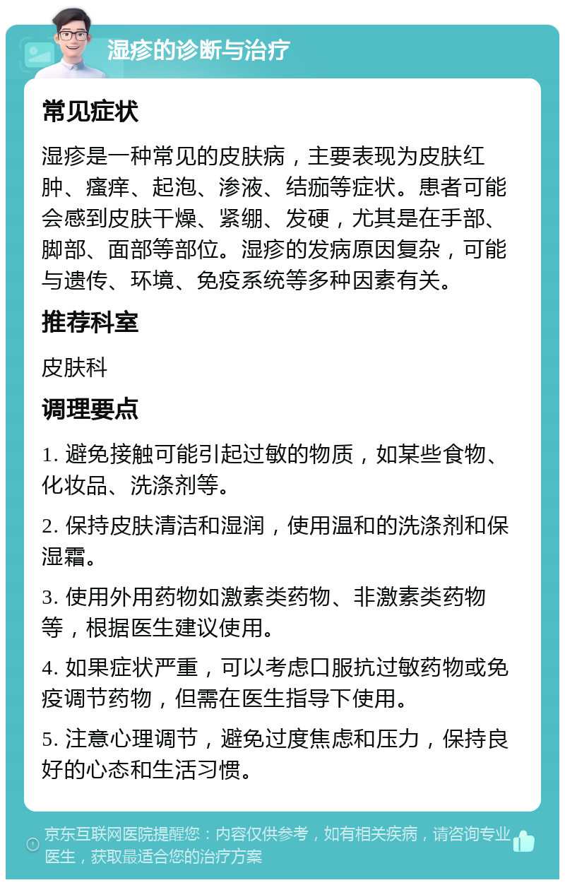 湿疹的诊断与治疗 常见症状 湿疹是一种常见的皮肤病，主要表现为皮肤红肿、瘙痒、起泡、渗液、结痂等症状。患者可能会感到皮肤干燥、紧绷、发硬，尤其是在手部、脚部、面部等部位。湿疹的发病原因复杂，可能与遗传、环境、免疫系统等多种因素有关。 推荐科室 皮肤科 调理要点 1. 避免接触可能引起过敏的物质，如某些食物、化妆品、洗涤剂等。 2. 保持皮肤清洁和湿润，使用温和的洗涤剂和保湿霜。 3. 使用外用药物如激素类药物、非激素类药物等，根据医生建议使用。 4. 如果症状严重，可以考虑口服抗过敏药物或免疫调节药物，但需在医生指导下使用。 5. 注意心理调节，避免过度焦虑和压力，保持良好的心态和生活习惯。