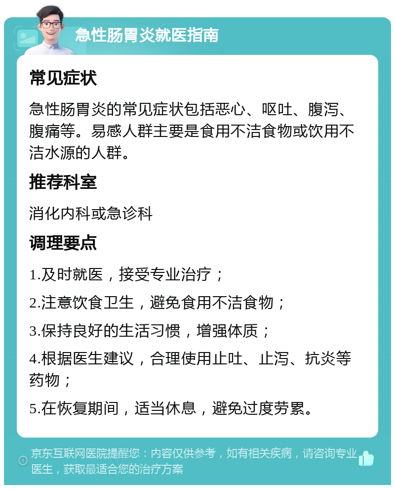 急性肠胃炎就医指南 常见症状 急性肠胃炎的常见症状包括恶心、呕吐、腹泻、腹痛等。易感人群主要是食用不洁食物或饮用不洁水源的人群。 推荐科室 消化内科或急诊科 调理要点 1.及时就医，接受专业治疗； 2.注意饮食卫生，避免食用不洁食物； 3.保持良好的生活习惯，增强体质； 4.根据医生建议，合理使用止吐、止泻、抗炎等药物； 5.在恢复期间，适当休息，避免过度劳累。