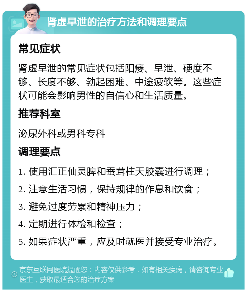 肾虚早泄的治疗方法和调理要点 常见症状 肾虚早泄的常见症状包括阳痿、早泄、硬度不够、长度不够、勃起困难、中途疲软等。这些症状可能会影响男性的自信心和生活质量。 推荐科室 泌尿外科或男科专科 调理要点 1. 使用汇正仙灵脾和蚕茸柱天胶囊进行调理； 2. 注意生活习惯，保持规律的作息和饮食； 3. 避免过度劳累和精神压力； 4. 定期进行体检和检查； 5. 如果症状严重，应及时就医并接受专业治疗。