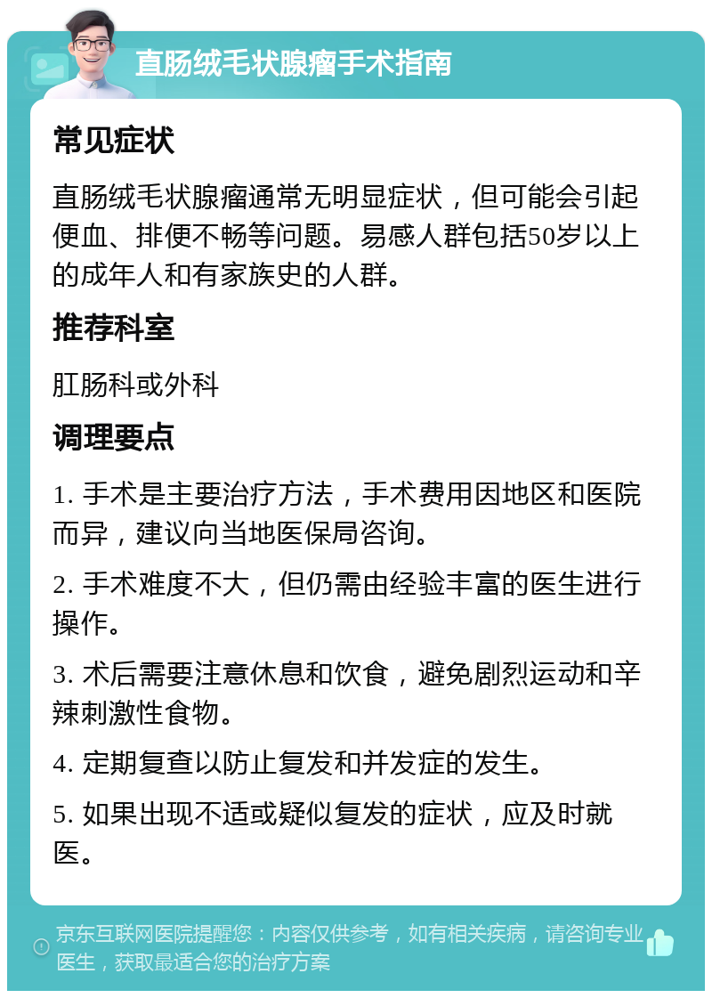 直肠绒毛状腺瘤手术指南 常见症状 直肠绒毛状腺瘤通常无明显症状，但可能会引起便血、排便不畅等问题。易感人群包括50岁以上的成年人和有家族史的人群。 推荐科室 肛肠科或外科 调理要点 1. 手术是主要治疗方法，手术费用因地区和医院而异，建议向当地医保局咨询。 2. 手术难度不大，但仍需由经验丰富的医生进行操作。 3. 术后需要注意休息和饮食，避免剧烈运动和辛辣刺激性食物。 4. 定期复查以防止复发和并发症的发生。 5. 如果出现不适或疑似复发的症状，应及时就医。