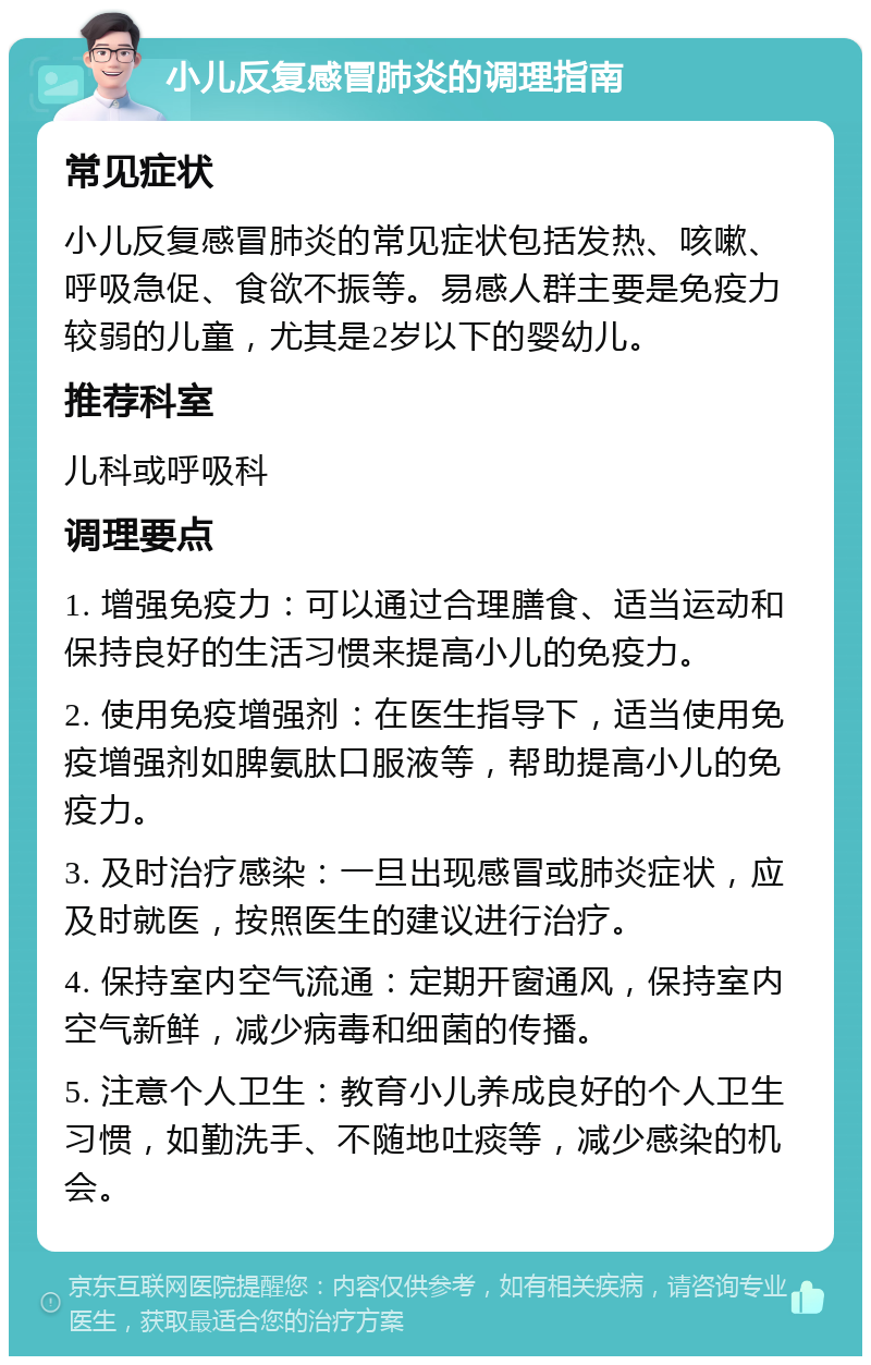 小儿反复感冒肺炎的调理指南 常见症状 小儿反复感冒肺炎的常见症状包括发热、咳嗽、呼吸急促、食欲不振等。易感人群主要是免疫力较弱的儿童，尤其是2岁以下的婴幼儿。 推荐科室 儿科或呼吸科 调理要点 1. 增强免疫力：可以通过合理膳食、适当运动和保持良好的生活习惯来提高小儿的免疫力。 2. 使用免疫增强剂：在医生指导下，适当使用免疫增强剂如脾氨肽口服液等，帮助提高小儿的免疫力。 3. 及时治疗感染：一旦出现感冒或肺炎症状，应及时就医，按照医生的建议进行治疗。 4. 保持室内空气流通：定期开窗通风，保持室内空气新鲜，减少病毒和细菌的传播。 5. 注意个人卫生：教育小儿养成良好的个人卫生习惯，如勤洗手、不随地吐痰等，减少感染的机会。