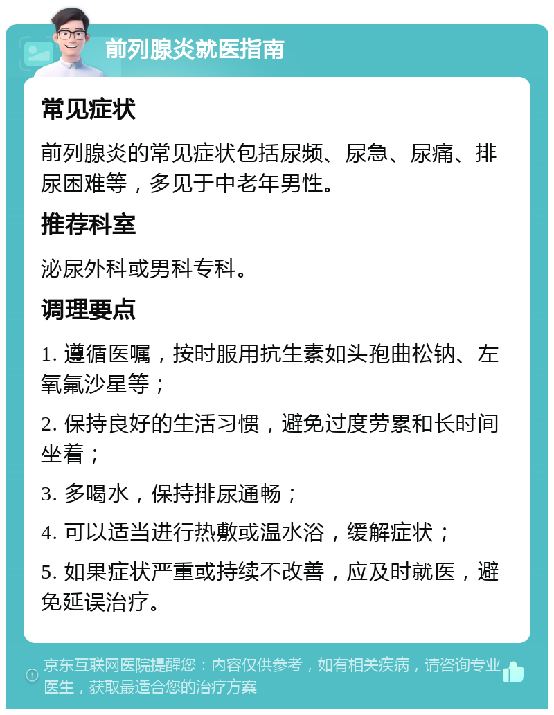 前列腺炎就医指南 常见症状 前列腺炎的常见症状包括尿频、尿急、尿痛、排尿困难等，多见于中老年男性。 推荐科室 泌尿外科或男科专科。 调理要点 1. 遵循医嘱，按时服用抗生素如头孢曲松钠、左氧氟沙星等； 2. 保持良好的生活习惯，避免过度劳累和长时间坐着； 3. 多喝水，保持排尿通畅； 4. 可以适当进行热敷或温水浴，缓解症状； 5. 如果症状严重或持续不改善，应及时就医，避免延误治疗。