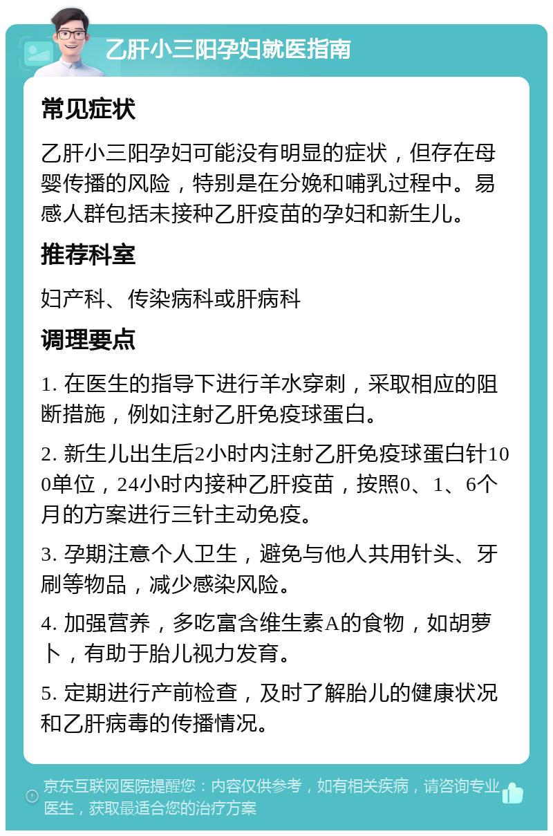 乙肝小三阳孕妇就医指南 常见症状 乙肝小三阳孕妇可能没有明显的症状，但存在母婴传播的风险，特别是在分娩和哺乳过程中。易感人群包括未接种乙肝疫苗的孕妇和新生儿。 推荐科室 妇产科、传染病科或肝病科 调理要点 1. 在医生的指导下进行羊水穿刺，采取相应的阻断措施，例如注射乙肝免疫球蛋白。 2. 新生儿出生后2小时内注射乙肝免疫球蛋白针100单位，24小时内接种乙肝疫苗，按照0、1、6个月的方案进行三针主动免疫。 3. 孕期注意个人卫生，避免与他人共用针头、牙刷等物品，减少感染风险。 4. 加强营养，多吃富含维生素A的食物，如胡萝卜，有助于胎儿视力发育。 5. 定期进行产前检查，及时了解胎儿的健康状况和乙肝病毒的传播情况。