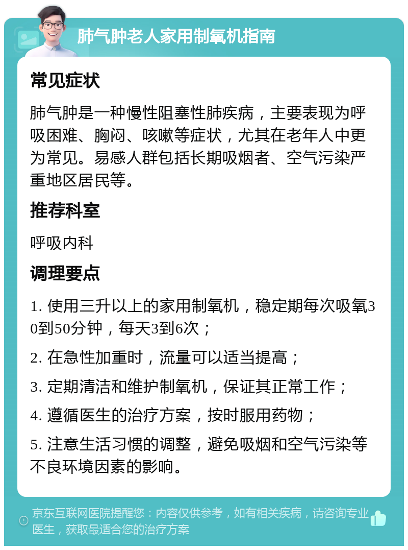 肺气肿老人家用制氧机指南 常见症状 肺气肿是一种慢性阻塞性肺疾病，主要表现为呼吸困难、胸闷、咳嗽等症状，尤其在老年人中更为常见。易感人群包括长期吸烟者、空气污染严重地区居民等。 推荐科室 呼吸内科 调理要点 1. 使用三升以上的家用制氧机，稳定期每次吸氧30到50分钟，每天3到6次； 2. 在急性加重时，流量可以适当提高； 3. 定期清洁和维护制氧机，保证其正常工作； 4. 遵循医生的治疗方案，按时服用药物； 5. 注意生活习惯的调整，避免吸烟和空气污染等不良环境因素的影响。