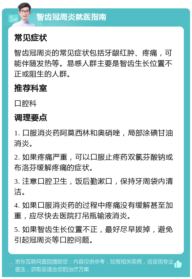 智齿冠周炎就医指南 常见症状 智齿冠周炎的常见症状包括牙龈红肿、疼痛，可能伴随发热等。易感人群主要是智齿生长位置不正或阻生的人群。 推荐科室 口腔科 调理要点 1. 口服消炎药阿莫西林和奥硝唑，局部涂碘甘油消炎。 2. 如果疼痛严重，可以口服止疼药双氯芬酸钠或布洛芬缓解疼痛的症状。 3. 注意口腔卫生，饭后勤漱口，保持牙周袋内清洁。 4. 如果口服消炎药的过程中疼痛没有缓解甚至加重，应尽快去医院打吊瓶输液消炎。 5. 如果智齿生长位置不正，最好尽早拔掉，避免引起冠周炎等口腔问题。