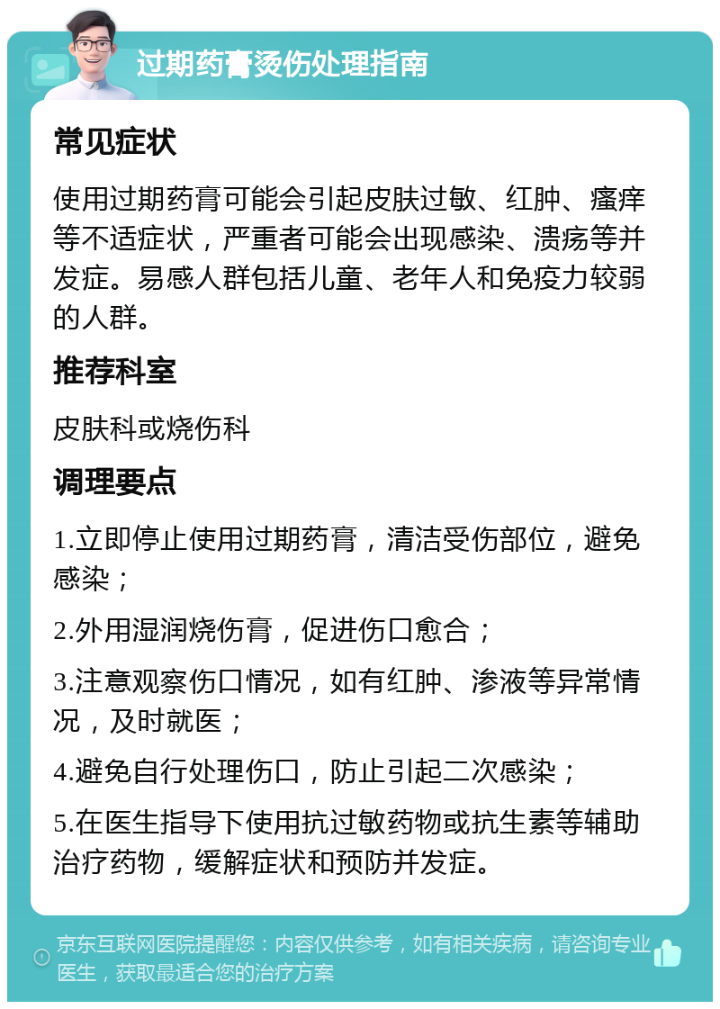 过期药膏烫伤处理指南 常见症状 使用过期药膏可能会引起皮肤过敏、红肿、瘙痒等不适症状，严重者可能会出现感染、溃疡等并发症。易感人群包括儿童、老年人和免疫力较弱的人群。 推荐科室 皮肤科或烧伤科 调理要点 1.立即停止使用过期药膏，清洁受伤部位，避免感染； 2.外用湿润烧伤膏，促进伤口愈合； 3.注意观察伤口情况，如有红肿、渗液等异常情况，及时就医； 4.避免自行处理伤口，防止引起二次感染； 5.在医生指导下使用抗过敏药物或抗生素等辅助治疗药物，缓解症状和预防并发症。