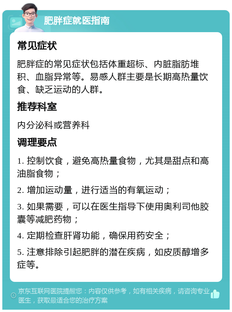 肥胖症就医指南 常见症状 肥胖症的常见症状包括体重超标、内脏脂肪堆积、血脂异常等。易感人群主要是长期高热量饮食、缺乏运动的人群。 推荐科室 内分泌科或营养科 调理要点 1. 控制饮食，避免高热量食物，尤其是甜点和高油脂食物； 2. 增加运动量，进行适当的有氧运动； 3. 如果需要，可以在医生指导下使用奥利司他胶囊等减肥药物； 4. 定期检查肝肾功能，确保用药安全； 5. 注意排除引起肥胖的潜在疾病，如皮质醇增多症等。