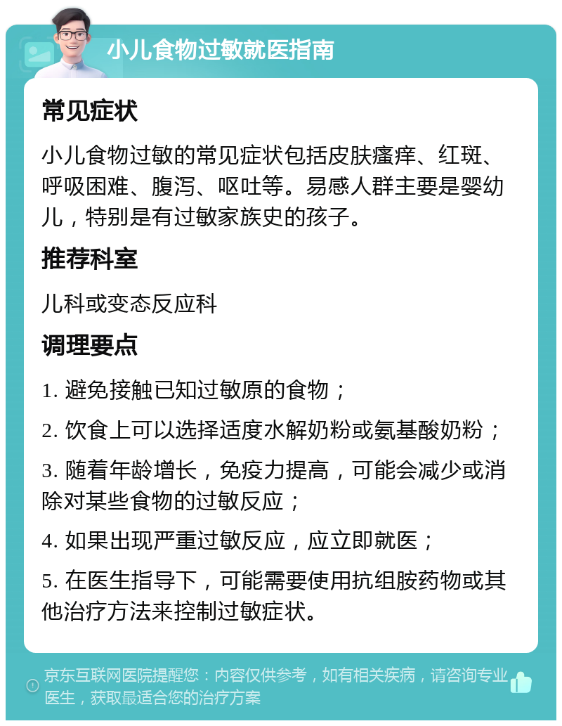 小儿食物过敏就医指南 常见症状 小儿食物过敏的常见症状包括皮肤瘙痒、红斑、呼吸困难、腹泻、呕吐等。易感人群主要是婴幼儿，特别是有过敏家族史的孩子。 推荐科室 儿科或变态反应科 调理要点 1. 避免接触已知过敏原的食物； 2. 饮食上可以选择适度水解奶粉或氨基酸奶粉； 3. 随着年龄增长，免疫力提高，可能会减少或消除对某些食物的过敏反应； 4. 如果出现严重过敏反应，应立即就医； 5. 在医生指导下，可能需要使用抗组胺药物或其他治疗方法来控制过敏症状。