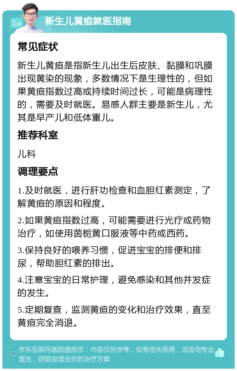 新生儿黄疸就医指南 常见症状 新生儿黄疸是指新生儿出生后皮肤、黏膜和巩膜出现黄染的现象，多数情况下是生理性的，但如果黄疸指数过高或持续时间过长，可能是病理性的，需要及时就医。易感人群主要是新生儿，尤其是早产儿和低体重儿。 推荐科室 儿科 调理要点 1.及时就医，进行肝功检查和血胆红素测定，了解黄疸的原因和程度。 2.如果黄疸指数过高，可能需要进行光疗或药物治疗，如使用茵栀黄口服液等中药或西药。 3.保持良好的喂养习惯，促进宝宝的排便和排尿，帮助胆红素的排出。 4.注意宝宝的日常护理，避免感染和其他并发症的发生。 5.定期复查，监测黄疸的变化和治疗效果，直至黄疸完全消退。