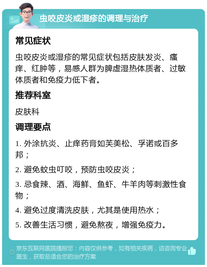 虫咬皮炎或湿疹的调理与治疗 常见症状 虫咬皮炎或湿疹的常见症状包括皮肤发炎、瘙痒、红肿等，易感人群为脾虚湿热体质者、过敏体质者和免疫力低下者。 推荐科室 皮肤科 调理要点 1. 外涂抗炎、止痒药膏如芙美松、孚诺或百多邦； 2. 避免蚊虫叮咬，预防虫咬皮炎； 3. 忌食辣、酒、海鲜、鱼虾、牛羊肉等刺激性食物； 4. 避免过度清洗皮肤，尤其是使用热水； 5. 改善生活习惯，避免熬夜，增强免疫力。