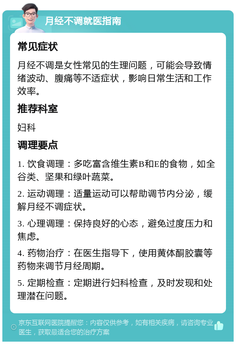 月经不调就医指南 常见症状 月经不调是女性常见的生理问题，可能会导致情绪波动、腹痛等不适症状，影响日常生活和工作效率。 推荐科室 妇科 调理要点 1. 饮食调理：多吃富含维生素B和E的食物，如全谷类、坚果和绿叶蔬菜。 2. 运动调理：适量运动可以帮助调节内分泌，缓解月经不调症状。 3. 心理调理：保持良好的心态，避免过度压力和焦虑。 4. 药物治疗：在医生指导下，使用黄体酮胶囊等药物来调节月经周期。 5. 定期检查：定期进行妇科检查，及时发现和处理潜在问题。