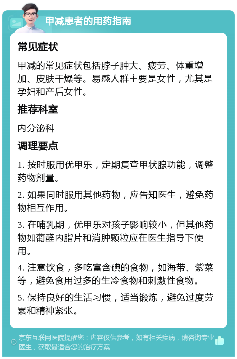 甲减患者的用药指南 常见症状 甲减的常见症状包括脖子肿大、疲劳、体重增加、皮肤干燥等。易感人群主要是女性，尤其是孕妇和产后女性。 推荐科室 内分泌科 调理要点 1. 按时服用优甲乐，定期复查甲状腺功能，调整药物剂量。 2. 如果同时服用其他药物，应告知医生，避免药物相互作用。 3. 在哺乳期，优甲乐对孩子影响较小，但其他药物如葡醛内脂片和消肿颗粒应在医生指导下使用。 4. 注意饮食，多吃富含碘的食物，如海带、紫菜等，避免食用过多的生冷食物和刺激性食物。 5. 保持良好的生活习惯，适当锻炼，避免过度劳累和精神紧张。