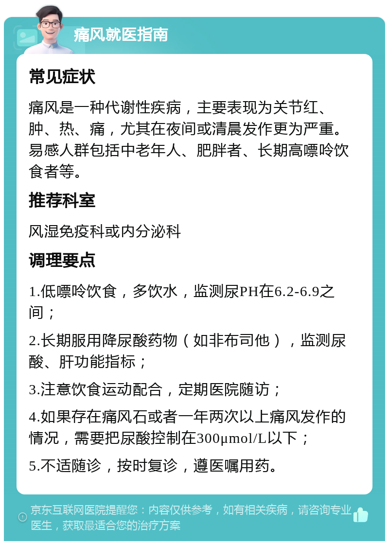 痛风就医指南 常见症状 痛风是一种代谢性疾病，主要表现为关节红、肿、热、痛，尤其在夜间或清晨发作更为严重。易感人群包括中老年人、肥胖者、长期高嘌呤饮食者等。 推荐科室 风湿免疫科或内分泌科 调理要点 1.低嘌呤饮食，多饮水，监测尿PH在6.2-6.9之间； 2.长期服用降尿酸药物（如非布司他），监测尿酸、肝功能指标； 3.注意饮食运动配合，定期医院随访； 4.如果存在痛风石或者一年两次以上痛风发作的情况，需要把尿酸控制在300μmol/L以下； 5.不适随诊，按时复诊，遵医嘱用药。