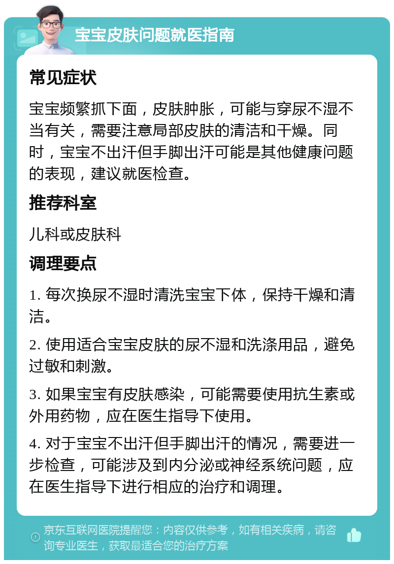 宝宝皮肤问题就医指南 常见症状 宝宝频繁抓下面，皮肤肿胀，可能与穿尿不湿不当有关，需要注意局部皮肤的清洁和干燥。同时，宝宝不出汗但手脚出汗可能是其他健康问题的表现，建议就医检查。 推荐科室 儿科或皮肤科 调理要点 1. 每次换尿不湿时清洗宝宝下体，保持干燥和清洁。 2. 使用适合宝宝皮肤的尿不湿和洗涤用品，避免过敏和刺激。 3. 如果宝宝有皮肤感染，可能需要使用抗生素或外用药物，应在医生指导下使用。 4. 对于宝宝不出汗但手脚出汗的情况，需要进一步检查，可能涉及到内分泌或神经系统问题，应在医生指导下进行相应的治疗和调理。