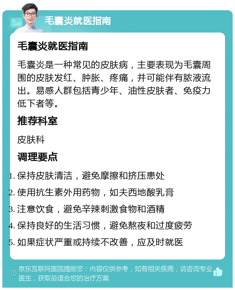 毛囊炎就医指南 毛囊炎就医指南 毛囊炎是一种常见的皮肤病，主要表现为毛囊周围的皮肤发红、肿胀、疼痛，并可能伴有脓液流出。易感人群包括青少年、油性皮肤者、免疫力低下者等。 推荐科室 皮肤科 调理要点 保持皮肤清洁，避免摩擦和挤压患处 使用抗生素外用药物，如夫西地酸乳膏 注意饮食，避免辛辣刺激食物和酒精 保持良好的生活习惯，避免熬夜和过度疲劳 如果症状严重或持续不改善，应及时就医