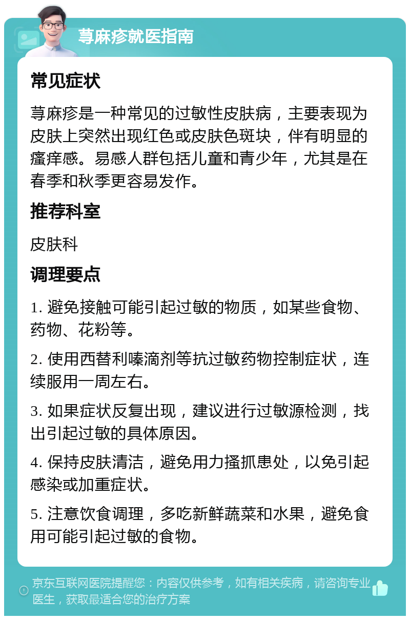 荨麻疹就医指南 常见症状 荨麻疹是一种常见的过敏性皮肤病，主要表现为皮肤上突然出现红色或皮肤色斑块，伴有明显的瘙痒感。易感人群包括儿童和青少年，尤其是在春季和秋季更容易发作。 推荐科室 皮肤科 调理要点 1. 避免接触可能引起过敏的物质，如某些食物、药物、花粉等。 2. 使用西替利嗪滴剂等抗过敏药物控制症状，连续服用一周左右。 3. 如果症状反复出现，建议进行过敏源检测，找出引起过敏的具体原因。 4. 保持皮肤清洁，避免用力搔抓患处，以免引起感染或加重症状。 5. 注意饮食调理，多吃新鲜蔬菜和水果，避免食用可能引起过敏的食物。