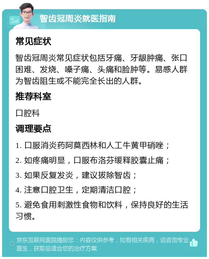 智齿冠周炎就医指南 常见症状 智齿冠周炎常见症状包括牙痛、牙龈肿痛、张口困难、发烧、嗓子痛、头痛和脸肿等。易感人群为智齿阻生或不能完全长出的人群。 推荐科室 口腔科 调理要点 1. 口服消炎药阿莫西林和人工牛黄甲硝唑； 2. 如疼痛明显，口服布洛芬缓释胶囊止痛； 3. 如果反复发炎，建议拔除智齿； 4. 注意口腔卫生，定期清洁口腔； 5. 避免食用刺激性食物和饮料，保持良好的生活习惯。