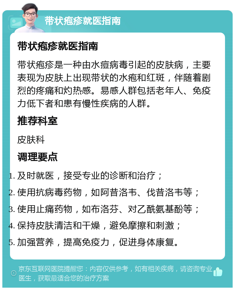 带状疱疹就医指南 带状疱疹就医指南 带状疱疹是一种由水痘病毒引起的皮肤病，主要表现为皮肤上出现带状的水疱和红斑，伴随着剧烈的疼痛和灼热感。易感人群包括老年人、免疫力低下者和患有慢性疾病的人群。 推荐科室 皮肤科 调理要点 及时就医，接受专业的诊断和治疗； 使用抗病毒药物，如阿昔洛韦、伐昔洛韦等； 使用止痛药物，如布洛芬、对乙酰氨基酚等； 保持皮肤清洁和干燥，避免摩擦和刺激； 加强营养，提高免疫力，促进身体康复。