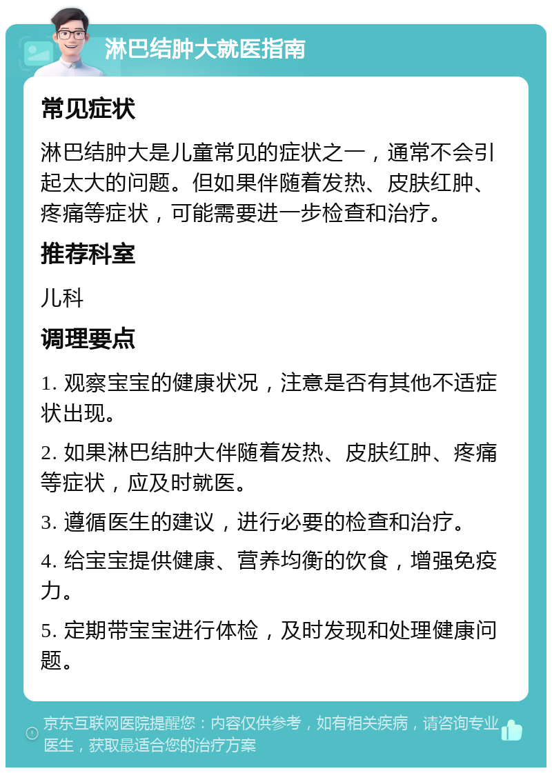 淋巴结肿大就医指南 常见症状 淋巴结肿大是儿童常见的症状之一，通常不会引起太大的问题。但如果伴随着发热、皮肤红肿、疼痛等症状，可能需要进一步检查和治疗。 推荐科室 儿科 调理要点 1. 观察宝宝的健康状况，注意是否有其他不适症状出现。 2. 如果淋巴结肿大伴随着发热、皮肤红肿、疼痛等症状，应及时就医。 3. 遵循医生的建议，进行必要的检查和治疗。 4. 给宝宝提供健康、营养均衡的饮食，增强免疫力。 5. 定期带宝宝进行体检，及时发现和处理健康问题。