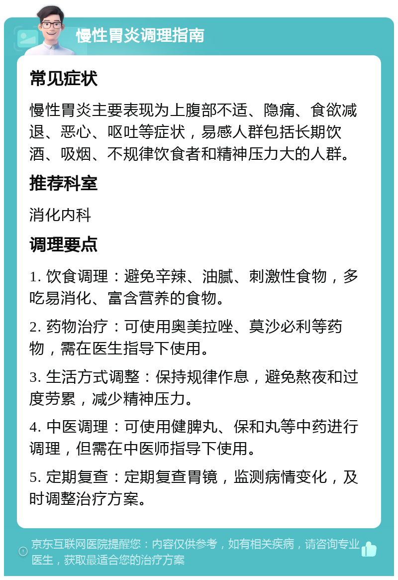 慢性胃炎调理指南 常见症状 慢性胃炎主要表现为上腹部不适、隐痛、食欲减退、恶心、呕吐等症状，易感人群包括长期饮酒、吸烟、不规律饮食者和精神压力大的人群。 推荐科室 消化内科 调理要点 1. 饮食调理：避免辛辣、油腻、刺激性食物，多吃易消化、富含营养的食物。 2. 药物治疗：可使用奥美拉唑、莫沙必利等药物，需在医生指导下使用。 3. 生活方式调整：保持规律作息，避免熬夜和过度劳累，减少精神压力。 4. 中医调理：可使用健脾丸、保和丸等中药进行调理，但需在中医师指导下使用。 5. 定期复查：定期复查胃镜，监测病情变化，及时调整治疗方案。