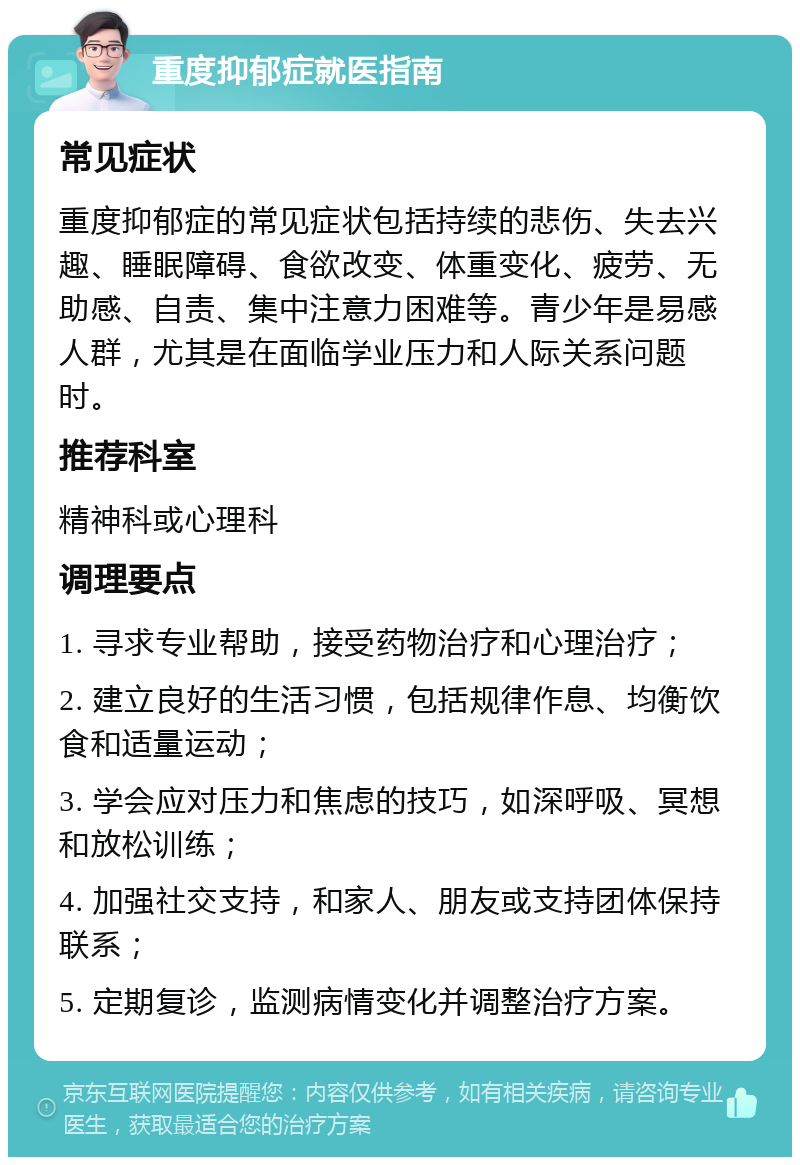 重度抑郁症就医指南 常见症状 重度抑郁症的常见症状包括持续的悲伤、失去兴趣、睡眠障碍、食欲改变、体重变化、疲劳、无助感、自责、集中注意力困难等。青少年是易感人群，尤其是在面临学业压力和人际关系问题时。 推荐科室 精神科或心理科 调理要点 1. 寻求专业帮助，接受药物治疗和心理治疗； 2. 建立良好的生活习惯，包括规律作息、均衡饮食和适量运动； 3. 学会应对压力和焦虑的技巧，如深呼吸、冥想和放松训练； 4. 加强社交支持，和家人、朋友或支持团体保持联系； 5. 定期复诊，监测病情变化并调整治疗方案。