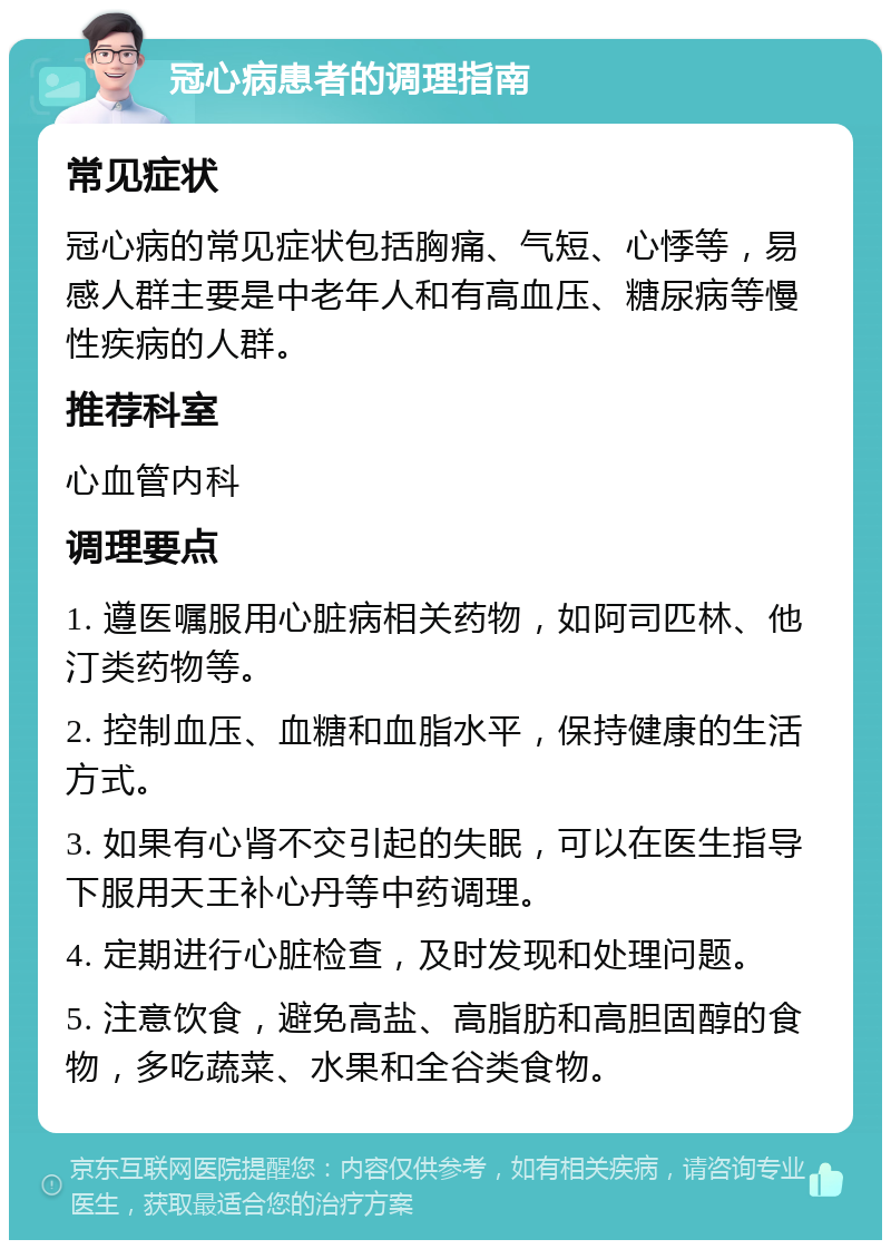 冠心病患者的调理指南 常见症状 冠心病的常见症状包括胸痛、气短、心悸等，易感人群主要是中老年人和有高血压、糖尿病等慢性疾病的人群。 推荐科室 心血管内科 调理要点 1. 遵医嘱服用心脏病相关药物，如阿司匹林、他汀类药物等。 2. 控制血压、血糖和血脂水平，保持健康的生活方式。 3. 如果有心肾不交引起的失眠，可以在医生指导下服用天王补心丹等中药调理。 4. 定期进行心脏检查，及时发现和处理问题。 5. 注意饮食，避免高盐、高脂肪和高胆固醇的食物，多吃蔬菜、水果和全谷类食物。