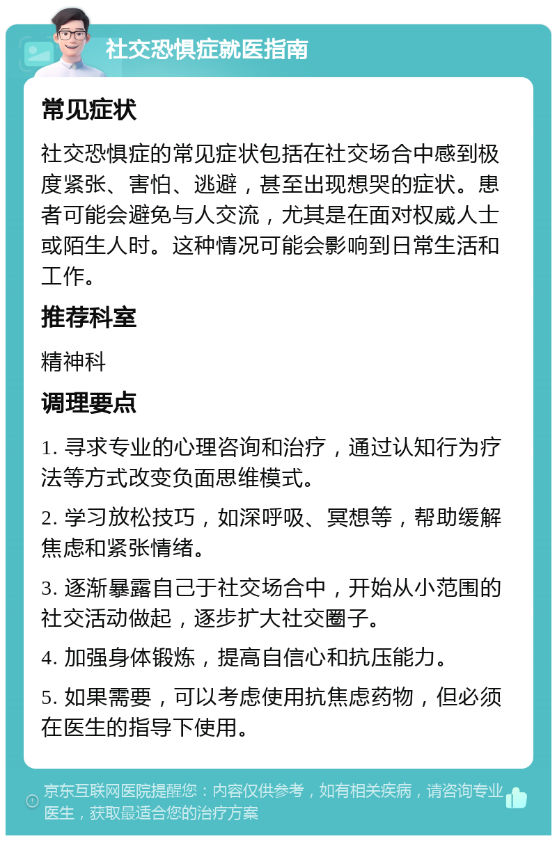 社交恐惧症就医指南 常见症状 社交恐惧症的常见症状包括在社交场合中感到极度紧张、害怕、逃避，甚至出现想哭的症状。患者可能会避免与人交流，尤其是在面对权威人士或陌生人时。这种情况可能会影响到日常生活和工作。 推荐科室 精神科 调理要点 1. 寻求专业的心理咨询和治疗，通过认知行为疗法等方式改变负面思维模式。 2. 学习放松技巧，如深呼吸、冥想等，帮助缓解焦虑和紧张情绪。 3. 逐渐暴露自己于社交场合中，开始从小范围的社交活动做起，逐步扩大社交圈子。 4. 加强身体锻炼，提高自信心和抗压能力。 5. 如果需要，可以考虑使用抗焦虑药物，但必须在医生的指导下使用。