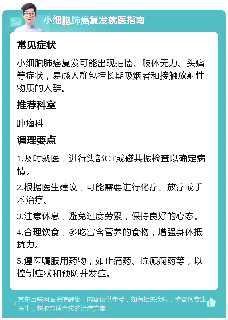 小细胞肺癌复发就医指南 常见症状 小细胞肺癌复发可能出现抽搐、肢体无力、头痛等症状，易感人群包括长期吸烟者和接触放射性物质的人群。 推荐科室 肿瘤科 调理要点 1.及时就医，进行头部CT或磁共振检查以确定病情。 2.根据医生建议，可能需要进行化疗、放疗或手术治疗。 3.注意休息，避免过度劳累，保持良好的心态。 4.合理饮食，多吃富含营养的食物，增强身体抵抗力。 5.遵医嘱服用药物，如止痛药、抗癫痫药等，以控制症状和预防并发症。