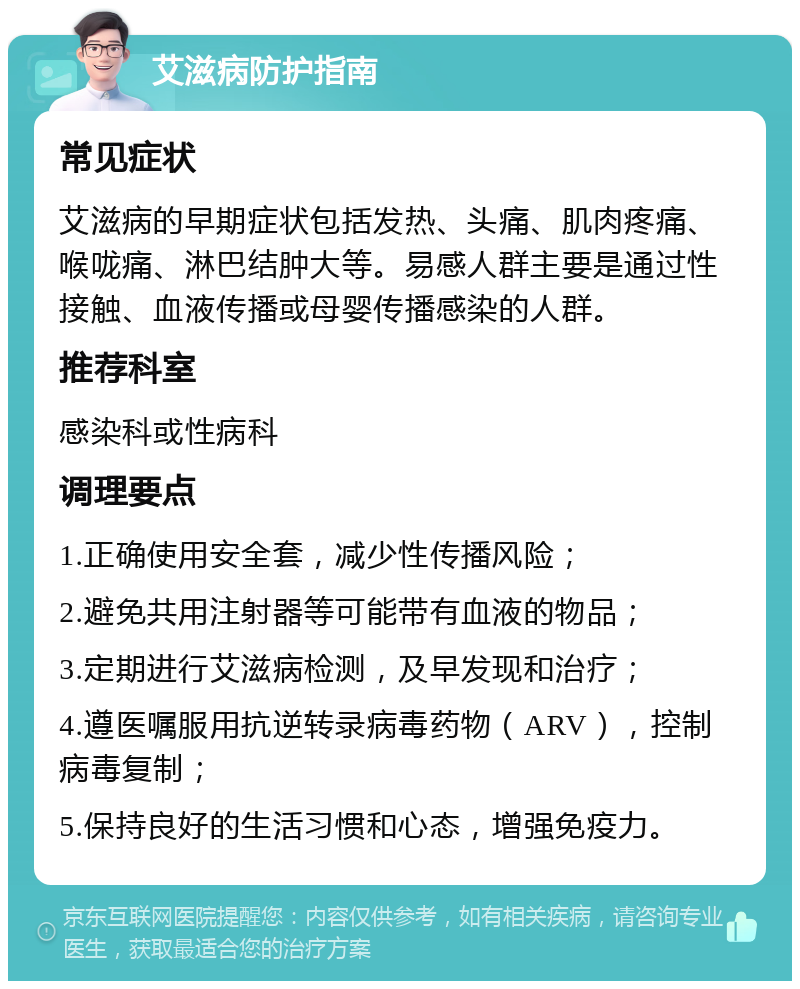 艾滋病防护指南 常见症状 艾滋病的早期症状包括发热、头痛、肌肉疼痛、喉咙痛、淋巴结肿大等。易感人群主要是通过性接触、血液传播或母婴传播感染的人群。 推荐科室 感染科或性病科 调理要点 1.正确使用安全套，减少性传播风险； 2.避免共用注射器等可能带有血液的物品； 3.定期进行艾滋病检测，及早发现和治疗； 4.遵医嘱服用抗逆转录病毒药物（ARV），控制病毒复制； 5.保持良好的生活习惯和心态，增强免疫力。