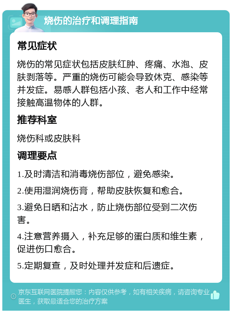 烧伤的治疗和调理指南 常见症状 烧伤的常见症状包括皮肤红肿、疼痛、水泡、皮肤剥落等。严重的烧伤可能会导致休克、感染等并发症。易感人群包括小孩、老人和工作中经常接触高温物体的人群。 推荐科室 烧伤科或皮肤科 调理要点 1.及时清洁和消毒烧伤部位，避免感染。 2.使用湿润烧伤膏，帮助皮肤恢复和愈合。 3.避免日晒和沾水，防止烧伤部位受到二次伤害。 4.注意营养摄入，补充足够的蛋白质和维生素，促进伤口愈合。 5.定期复查，及时处理并发症和后遗症。