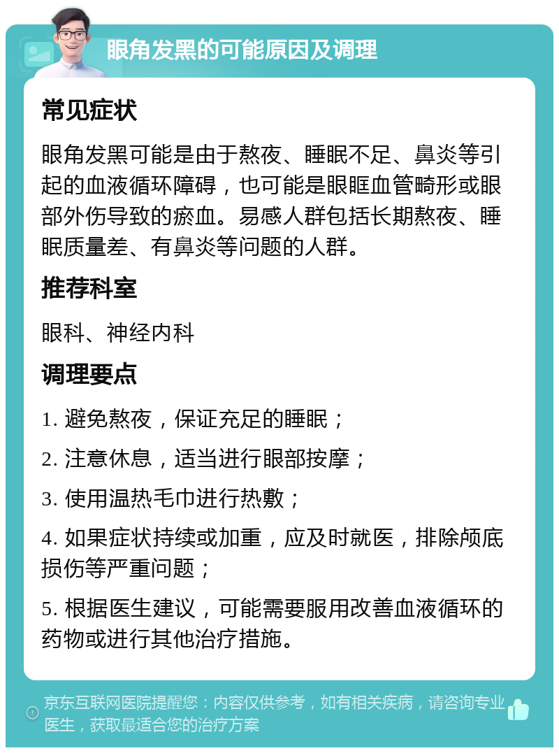 眼角发黑的可能原因及调理 常见症状 眼角发黑可能是由于熬夜、睡眠不足、鼻炎等引起的血液循环障碍，也可能是眼眶血管畸形或眼部外伤导致的瘀血。易感人群包括长期熬夜、睡眠质量差、有鼻炎等问题的人群。 推荐科室 眼科、神经内科 调理要点 1. 避免熬夜，保证充足的睡眠； 2. 注意休息，适当进行眼部按摩； 3. 使用温热毛巾进行热敷； 4. 如果症状持续或加重，应及时就医，排除颅底损伤等严重问题； 5. 根据医生建议，可能需要服用改善血液循环的药物或进行其他治疗措施。