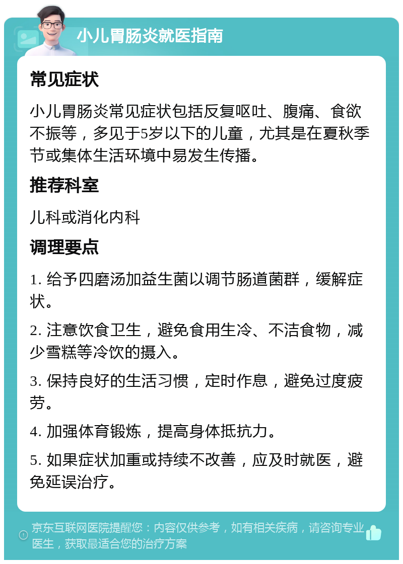 小儿胃肠炎就医指南 常见症状 小儿胃肠炎常见症状包括反复呕吐、腹痛、食欲不振等，多见于5岁以下的儿童，尤其是在夏秋季节或集体生活环境中易发生传播。 推荐科室 儿科或消化内科 调理要点 1. 给予四磨汤加益生菌以调节肠道菌群，缓解症状。 2. 注意饮食卫生，避免食用生冷、不洁食物，减少雪糕等冷饮的摄入。 3. 保持良好的生活习惯，定时作息，避免过度疲劳。 4. 加强体育锻炼，提高身体抵抗力。 5. 如果症状加重或持续不改善，应及时就医，避免延误治疗。