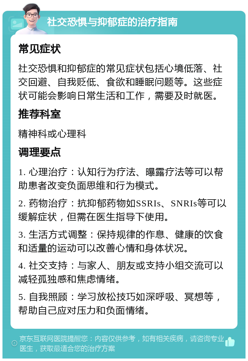 社交恐惧与抑郁症的治疗指南 常见症状 社交恐惧和抑郁症的常见症状包括心境低落、社交回避、自我贬低、食欲和睡眠问题等。这些症状可能会影响日常生活和工作，需要及时就医。 推荐科室 精神科或心理科 调理要点 1. 心理治疗：认知行为疗法、曝露疗法等可以帮助患者改变负面思维和行为模式。 2. 药物治疗：抗抑郁药物如SSRIs、SNRIs等可以缓解症状，但需在医生指导下使用。 3. 生活方式调整：保持规律的作息、健康的饮食和适量的运动可以改善心情和身体状况。 4. 社交支持：与家人、朋友或支持小组交流可以减轻孤独感和焦虑情绪。 5. 自我照顾：学习放松技巧如深呼吸、冥想等，帮助自己应对压力和负面情绪。