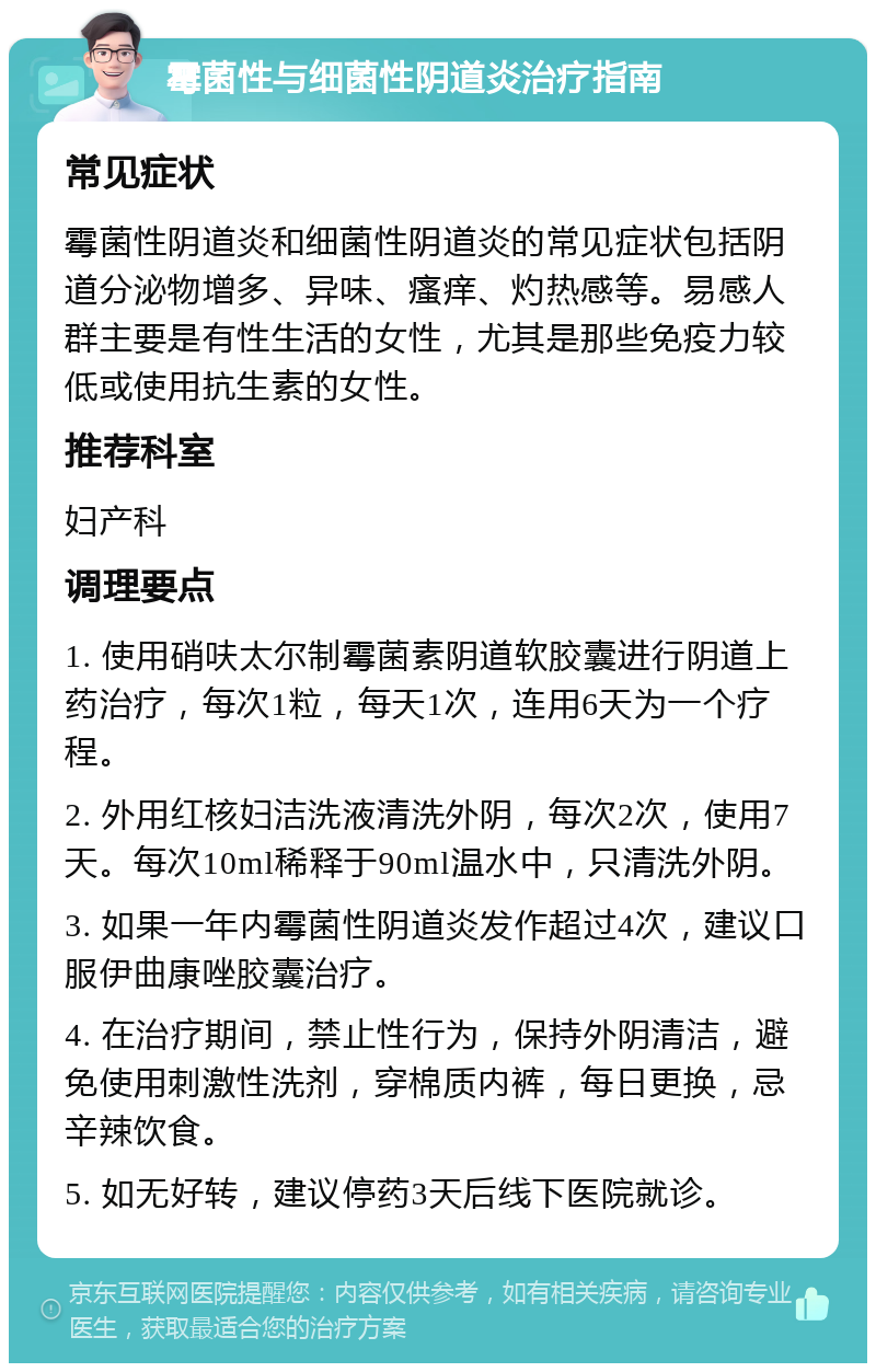 霉菌性与细菌性阴道炎治疗指南 常见症状 霉菌性阴道炎和细菌性阴道炎的常见症状包括阴道分泌物增多、异味、瘙痒、灼热感等。易感人群主要是有性生活的女性，尤其是那些免疫力较低或使用抗生素的女性。 推荐科室 妇产科 调理要点 1. 使用硝呋太尔制霉菌素阴道软胶囊进行阴道上药治疗，每次1粒，每天1次，连用6天为一个疗程。 2. 外用红核妇洁洗液清洗外阴，每次2次，使用7天。每次10ml稀释于90ml温水中，只清洗外阴。 3. 如果一年内霉菌性阴道炎发作超过4次，建议口服伊曲康唑胶囊治疗。 4. 在治疗期间，禁止性行为，保持外阴清洁，避免使用刺激性洗剂，穿棉质内裤，每日更换，忌辛辣饮食。 5. 如无好转，建议停药3天后线下医院就诊。