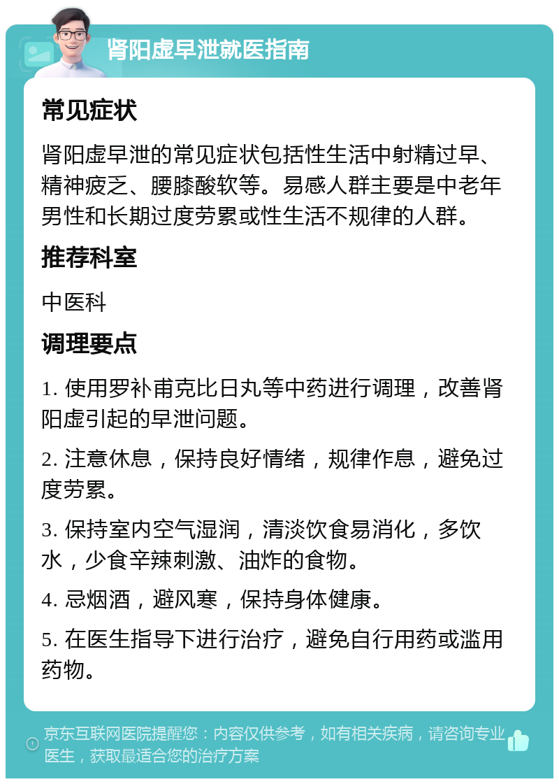 肾阳虚早泄就医指南 常见症状 肾阳虚早泄的常见症状包括性生活中射精过早、精神疲乏、腰膝酸软等。易感人群主要是中老年男性和长期过度劳累或性生活不规律的人群。 推荐科室 中医科 调理要点 1. 使用罗补甫克比日丸等中药进行调理，改善肾阳虚引起的早泄问题。 2. 注意休息，保持良好情绪，规律作息，避免过度劳累。 3. 保持室内空气湿润，清淡饮食易消化，多饮水，少食辛辣刺激、油炸的食物。 4. 忌烟酒，避风寒，保持身体健康。 5. 在医生指导下进行治疗，避免自行用药或滥用药物。