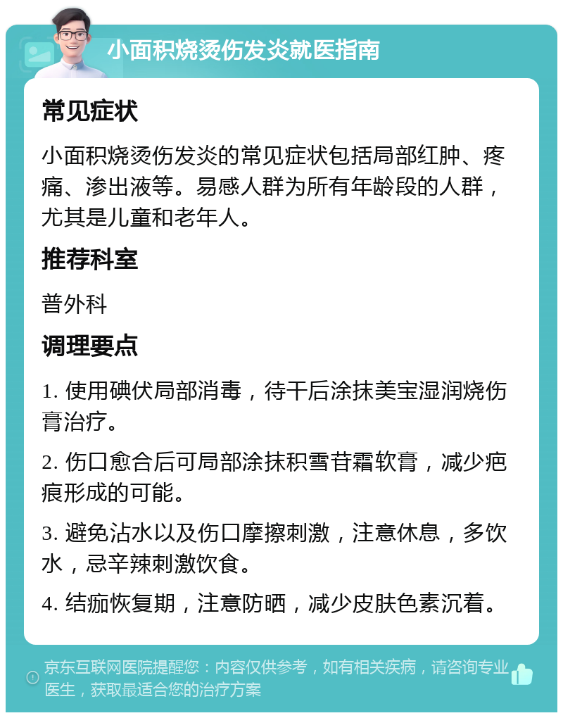 小面积烧烫伤发炎就医指南 常见症状 小面积烧烫伤发炎的常见症状包括局部红肿、疼痛、渗出液等。易感人群为所有年龄段的人群，尤其是儿童和老年人。 推荐科室 普外科 调理要点 1. 使用碘伏局部消毒，待干后涂抹美宝湿润烧伤膏治疗。 2. 伤口愈合后可局部涂抹积雪苷霜软膏，减少疤痕形成的可能。 3. 避免沾水以及伤口摩擦刺激，注意休息，多饮水，忌辛辣刺激饮食。 4. 结痂恢复期，注意防晒，减少皮肤色素沉着。