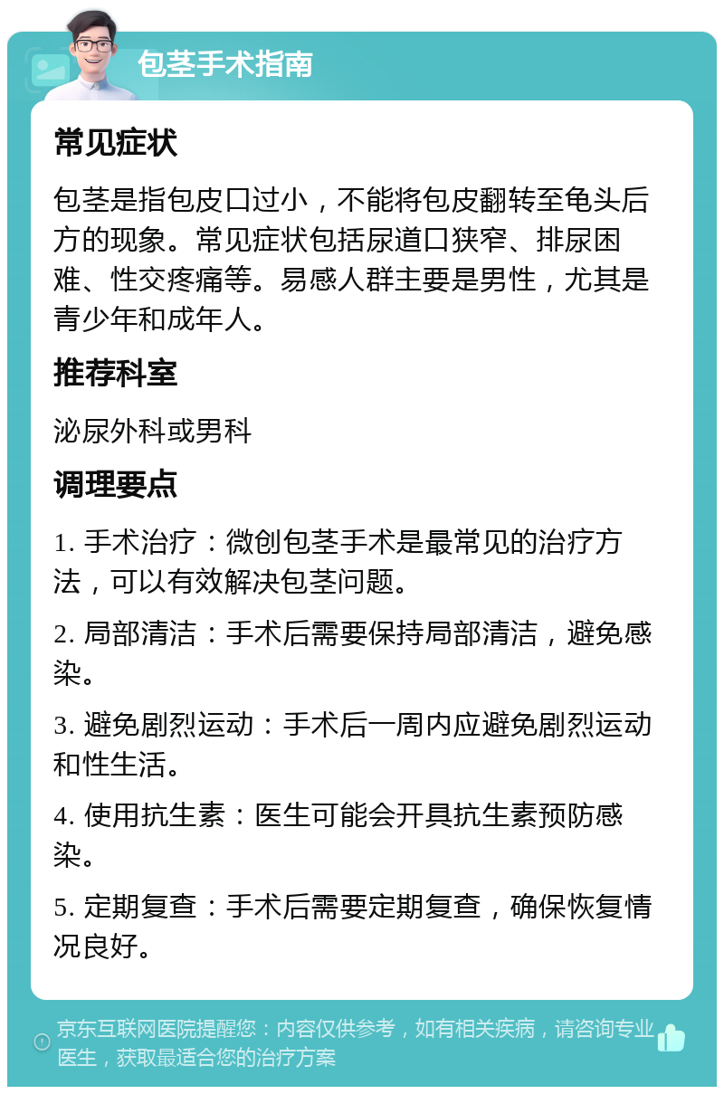 包茎手术指南 常见症状 包茎是指包皮口过小，不能将包皮翻转至龟头后方的现象。常见症状包括尿道口狭窄、排尿困难、性交疼痛等。易感人群主要是男性，尤其是青少年和成年人。 推荐科室 泌尿外科或男科 调理要点 1. 手术治疗：微创包茎手术是最常见的治疗方法，可以有效解决包茎问题。 2. 局部清洁：手术后需要保持局部清洁，避免感染。 3. 避免剧烈运动：手术后一周内应避免剧烈运动和性生活。 4. 使用抗生素：医生可能会开具抗生素预防感染。 5. 定期复查：手术后需要定期复查，确保恢复情况良好。