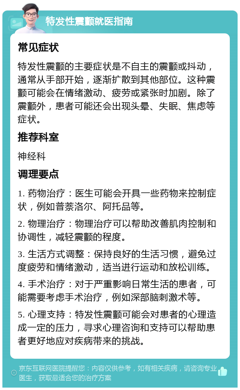 特发性震颤就医指南 常见症状 特发性震颤的主要症状是不自主的震颤或抖动，通常从手部开始，逐渐扩散到其他部位。这种震颤可能会在情绪激动、疲劳或紧张时加剧。除了震颤外，患者可能还会出现头晕、失眠、焦虑等症状。 推荐科室 神经科 调理要点 1. 药物治疗：医生可能会开具一些药物来控制症状，例如普萘洛尔、阿托品等。 2. 物理治疗：物理治疗可以帮助改善肌肉控制和协调性，减轻震颤的程度。 3. 生活方式调整：保持良好的生活习惯，避免过度疲劳和情绪激动，适当进行运动和放松训练。 4. 手术治疗：对于严重影响日常生活的患者，可能需要考虑手术治疗，例如深部脑刺激术等。 5. 心理支持：特发性震颤可能会对患者的心理造成一定的压力，寻求心理咨询和支持可以帮助患者更好地应对疾病带来的挑战。