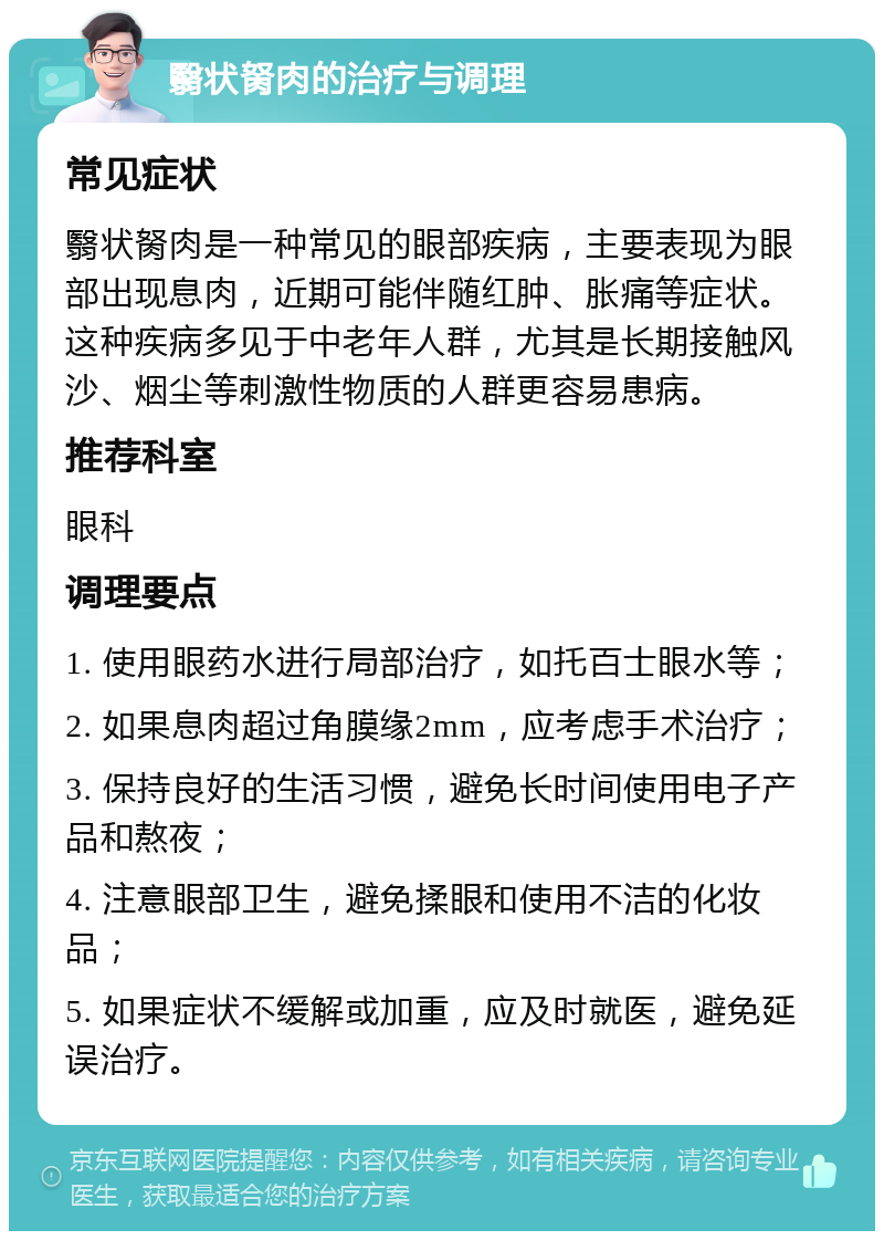 翳状胬肉的治疗与调理 常见症状 翳状胬肉是一种常见的眼部疾病，主要表现为眼部出现息肉，近期可能伴随红肿、胀痛等症状。这种疾病多见于中老年人群，尤其是长期接触风沙、烟尘等刺激性物质的人群更容易患病。 推荐科室 眼科 调理要点 1. 使用眼药水进行局部治疗，如托百士眼水等； 2. 如果息肉超过角膜缘2mm，应考虑手术治疗； 3. 保持良好的生活习惯，避免长时间使用电子产品和熬夜； 4. 注意眼部卫生，避免揉眼和使用不洁的化妆品； 5. 如果症状不缓解或加重，应及时就医，避免延误治疗。