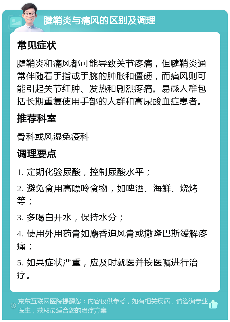 腱鞘炎与痛风的区别及调理 常见症状 腱鞘炎和痛风都可能导致关节疼痛，但腱鞘炎通常伴随着手指或手腕的肿胀和僵硬，而痛风则可能引起关节红肿、发热和剧烈疼痛。易感人群包括长期重复使用手部的人群和高尿酸血症患者。 推荐科室 骨科或风湿免疫科 调理要点 1. 定期化验尿酸，控制尿酸水平； 2. 避免食用高嘌呤食物，如啤酒、海鲜、烧烤等； 3. 多喝白开水，保持水分； 4. 使用外用药膏如麝香追风膏或撒隆巴斯缓解疼痛； 5. 如果症状严重，应及时就医并按医嘱进行治疗。