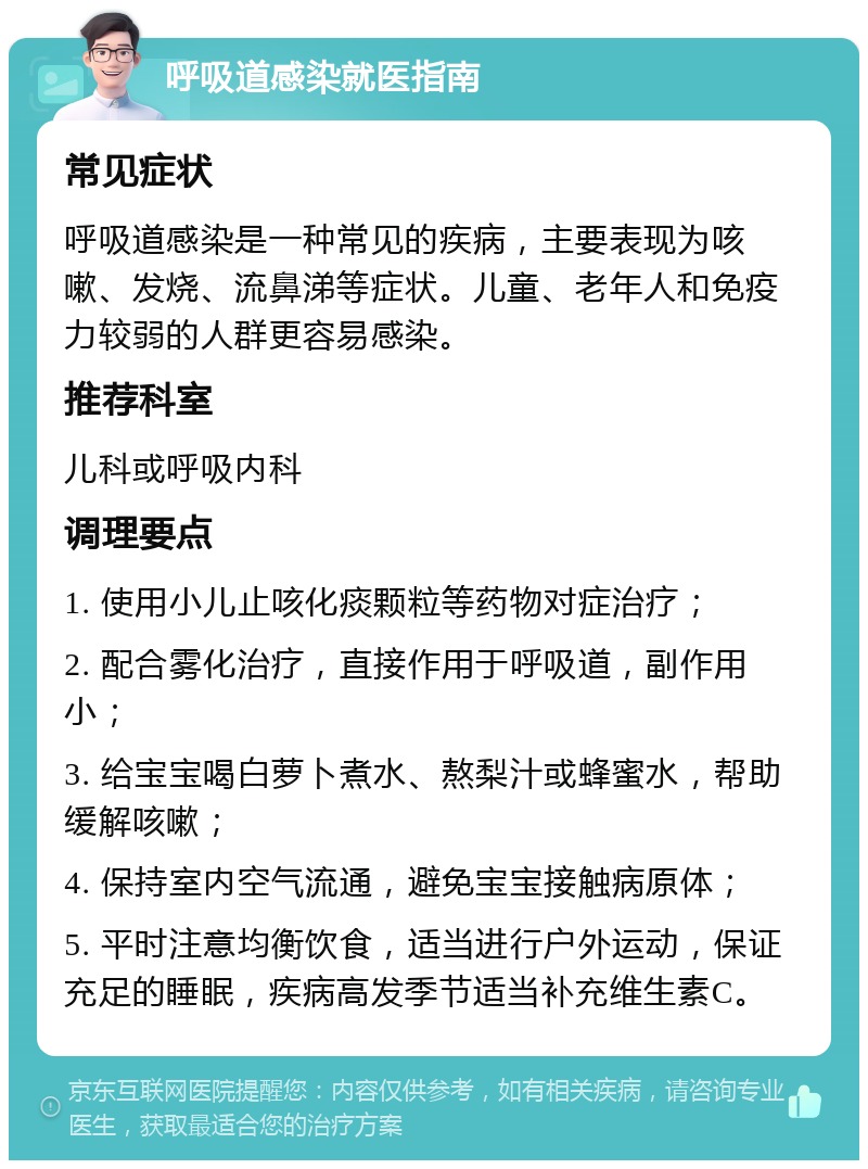 呼吸道感染就医指南 常见症状 呼吸道感染是一种常见的疾病，主要表现为咳嗽、发烧、流鼻涕等症状。儿童、老年人和免疫力较弱的人群更容易感染。 推荐科室 儿科或呼吸内科 调理要点 1. 使用小儿止咳化痰颗粒等药物对症治疗； 2. 配合雾化治疗，直接作用于呼吸道，副作用小； 3. 给宝宝喝白萝卜煮水、熬梨汁或蜂蜜水，帮助缓解咳嗽； 4. 保持室内空气流通，避免宝宝接触病原体； 5. 平时注意均衡饮食，适当进行户外运动，保证充足的睡眠，疾病高发季节适当补充维生素C。