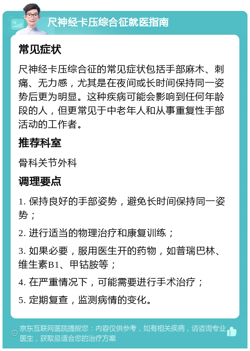 尺神经卡压综合征就医指南 常见症状 尺神经卡压综合征的常见症状包括手部麻木、刺痛、无力感，尤其是在夜间或长时间保持同一姿势后更为明显。这种疾病可能会影响到任何年龄段的人，但更常见于中老年人和从事重复性手部活动的工作者。 推荐科室 骨科关节外科 调理要点 1. 保持良好的手部姿势，避免长时间保持同一姿势； 2. 进行适当的物理治疗和康复训练； 3. 如果必要，服用医生开的药物，如普瑞巴林、维生素B1、甲钴胺等； 4. 在严重情况下，可能需要进行手术治疗； 5. 定期复查，监测病情的变化。