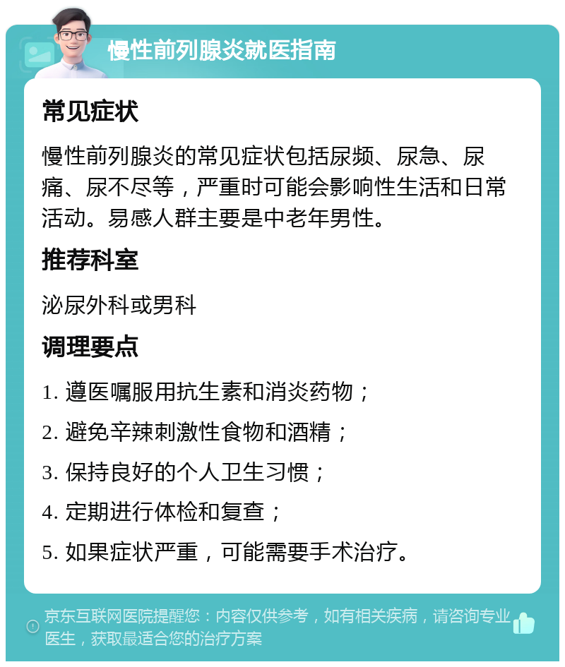 慢性前列腺炎就医指南 常见症状 慢性前列腺炎的常见症状包括尿频、尿急、尿痛、尿不尽等，严重时可能会影响性生活和日常活动。易感人群主要是中老年男性。 推荐科室 泌尿外科或男科 调理要点 1. 遵医嘱服用抗生素和消炎药物； 2. 避免辛辣刺激性食物和酒精； 3. 保持良好的个人卫生习惯； 4. 定期进行体检和复查； 5. 如果症状严重，可能需要手术治疗。