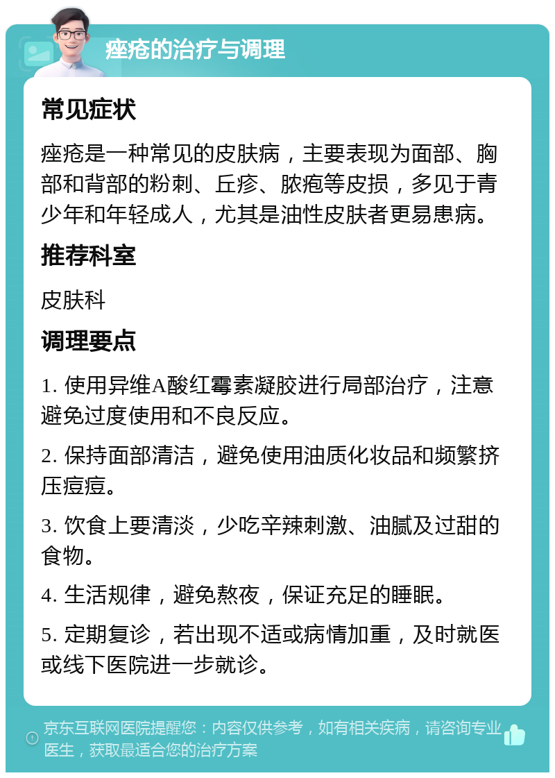 痤疮的治疗与调理 常见症状 痤疮是一种常见的皮肤病，主要表现为面部、胸部和背部的粉刺、丘疹、脓疱等皮损，多见于青少年和年轻成人，尤其是油性皮肤者更易患病。 推荐科室 皮肤科 调理要点 1. 使用异维A酸红霉素凝胶进行局部治疗，注意避免过度使用和不良反应。 2. 保持面部清洁，避免使用油质化妆品和频繁挤压痘痘。 3. 饮食上要清淡，少吃辛辣刺激、油腻及过甜的食物。 4. 生活规律，避免熬夜，保证充足的睡眠。 5. 定期复诊，若出现不适或病情加重，及时就医或线下医院进一步就诊。