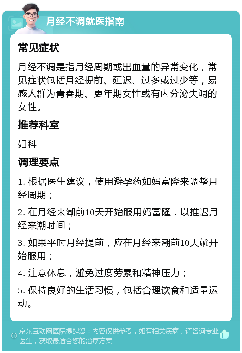 月经不调就医指南 常见症状 月经不调是指月经周期或出血量的异常变化，常见症状包括月经提前、延迟、过多或过少等，易感人群为青春期、更年期女性或有内分泌失调的女性。 推荐科室 妇科 调理要点 1. 根据医生建议，使用避孕药如妈富隆来调整月经周期； 2. 在月经来潮前10天开始服用妈富隆，以推迟月经来潮时间； 3. 如果平时月经提前，应在月经来潮前10天就开始服用； 4. 注意休息，避免过度劳累和精神压力； 5. 保持良好的生活习惯，包括合理饮食和适量运动。