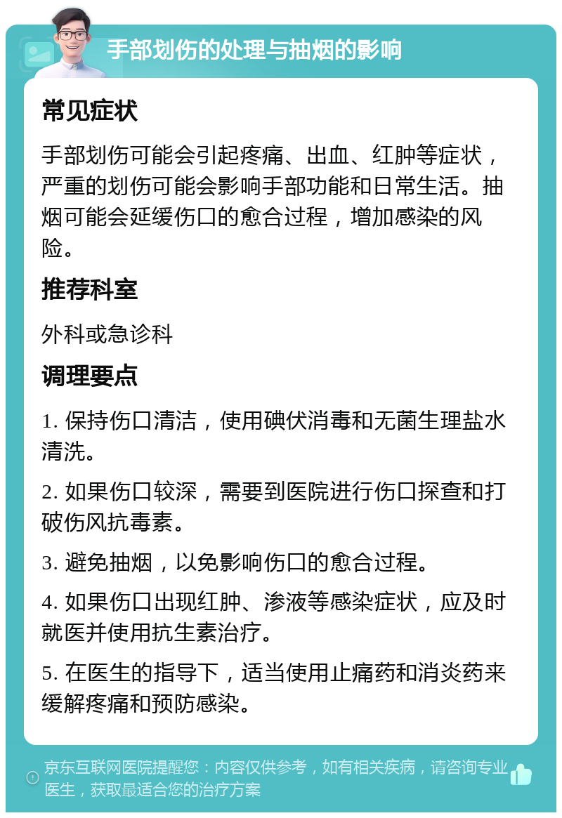 手部划伤的处理与抽烟的影响 常见症状 手部划伤可能会引起疼痛、出血、红肿等症状，严重的划伤可能会影响手部功能和日常生活。抽烟可能会延缓伤口的愈合过程，增加感染的风险。 推荐科室 外科或急诊科 调理要点 1. 保持伤口清洁，使用碘伏消毒和无菌生理盐水清洗。 2. 如果伤口较深，需要到医院进行伤口探查和打破伤风抗毒素。 3. 避免抽烟，以免影响伤口的愈合过程。 4. 如果伤口出现红肿、渗液等感染症状，应及时就医并使用抗生素治疗。 5. 在医生的指导下，适当使用止痛药和消炎药来缓解疼痛和预防感染。