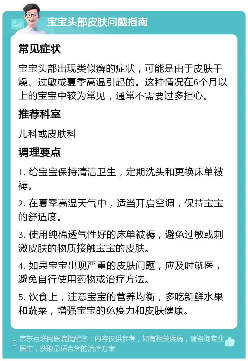 宝宝头部皮肤问题指南 常见症状 宝宝头部出现类似癣的症状，可能是由于皮肤干燥、过敏或夏季高温引起的。这种情况在6个月以上的宝宝中较为常见，通常不需要过多担心。 推荐科室 儿科或皮肤科 调理要点 1. 给宝宝保持清洁卫生，定期洗头和更换床单被褥。 2. 在夏季高温天气中，适当开启空调，保持宝宝的舒适度。 3. 使用纯棉透气性好的床单被褥，避免过敏或刺激皮肤的物质接触宝宝的皮肤。 4. 如果宝宝出现严重的皮肤问题，应及时就医，避免自行使用药物或治疗方法。 5. 饮食上，注意宝宝的营养均衡，多吃新鲜水果和蔬菜，增强宝宝的免疫力和皮肤健康。