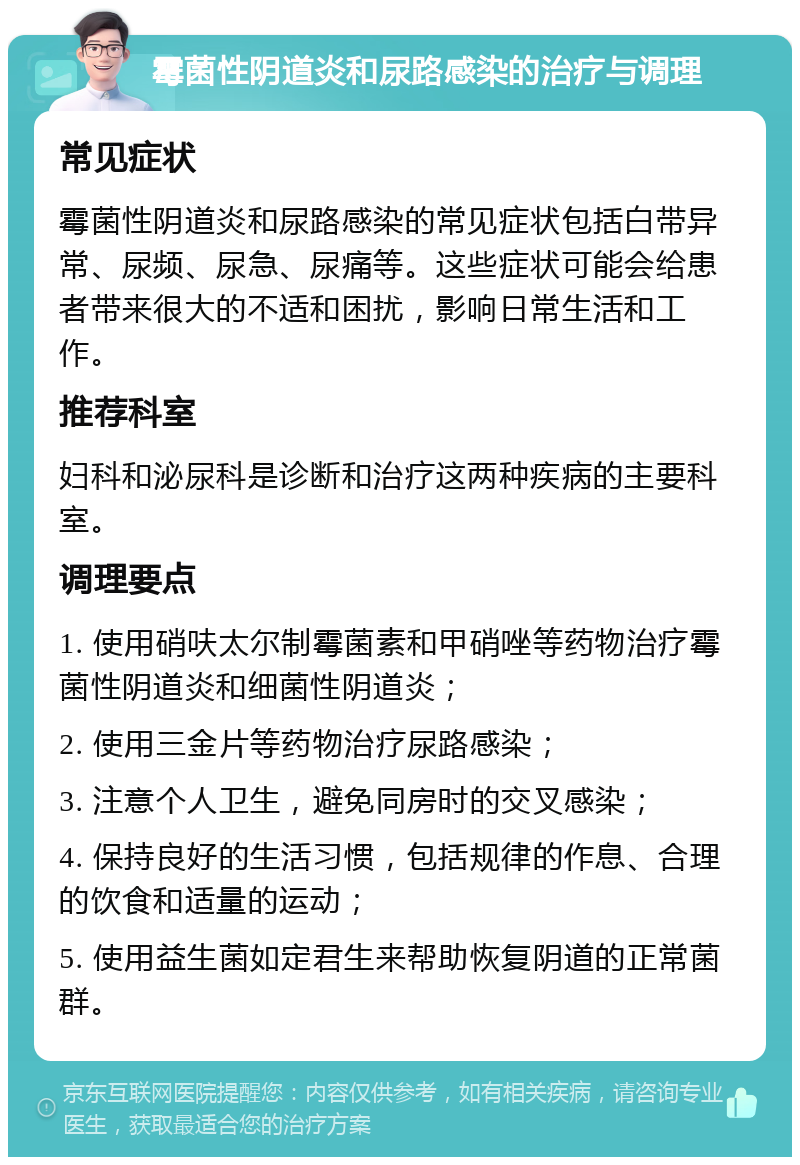 霉菌性阴道炎和尿路感染的治疗与调理 常见症状 霉菌性阴道炎和尿路感染的常见症状包括白带异常、尿频、尿急、尿痛等。这些症状可能会给患者带来很大的不适和困扰，影响日常生活和工作。 推荐科室 妇科和泌尿科是诊断和治疗这两种疾病的主要科室。 调理要点 1. 使用硝呋太尔制霉菌素和甲硝唑等药物治疗霉菌性阴道炎和细菌性阴道炎； 2. 使用三金片等药物治疗尿路感染； 3. 注意个人卫生，避免同房时的交叉感染； 4. 保持良好的生活习惯，包括规律的作息、合理的饮食和适量的运动； 5. 使用益生菌如定君生来帮助恢复阴道的正常菌群。