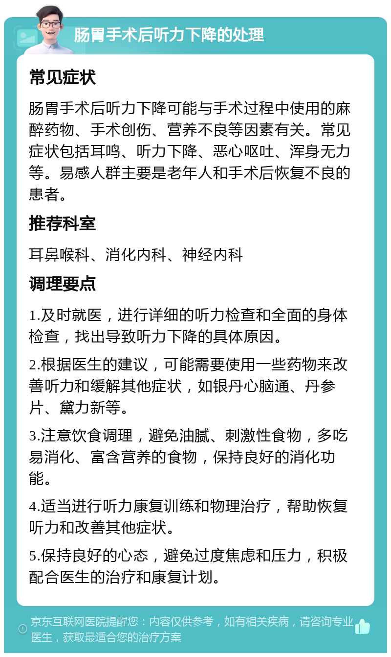 肠胃手术后听力下降的处理 常见症状 肠胃手术后听力下降可能与手术过程中使用的麻醉药物、手术创伤、营养不良等因素有关。常见症状包括耳鸣、听力下降、恶心呕吐、浑身无力等。易感人群主要是老年人和手术后恢复不良的患者。 推荐科室 耳鼻喉科、消化内科、神经内科 调理要点 1.及时就医，进行详细的听力检查和全面的身体检查，找出导致听力下降的具体原因。 2.根据医生的建议，可能需要使用一些药物来改善听力和缓解其他症状，如银丹心脑通、丹参片、黛力新等。 3.注意饮食调理，避免油腻、刺激性食物，多吃易消化、富含营养的食物，保持良好的消化功能。 4.适当进行听力康复训练和物理治疗，帮助恢复听力和改善其他症状。 5.保持良好的心态，避免过度焦虑和压力，积极配合医生的治疗和康复计划。