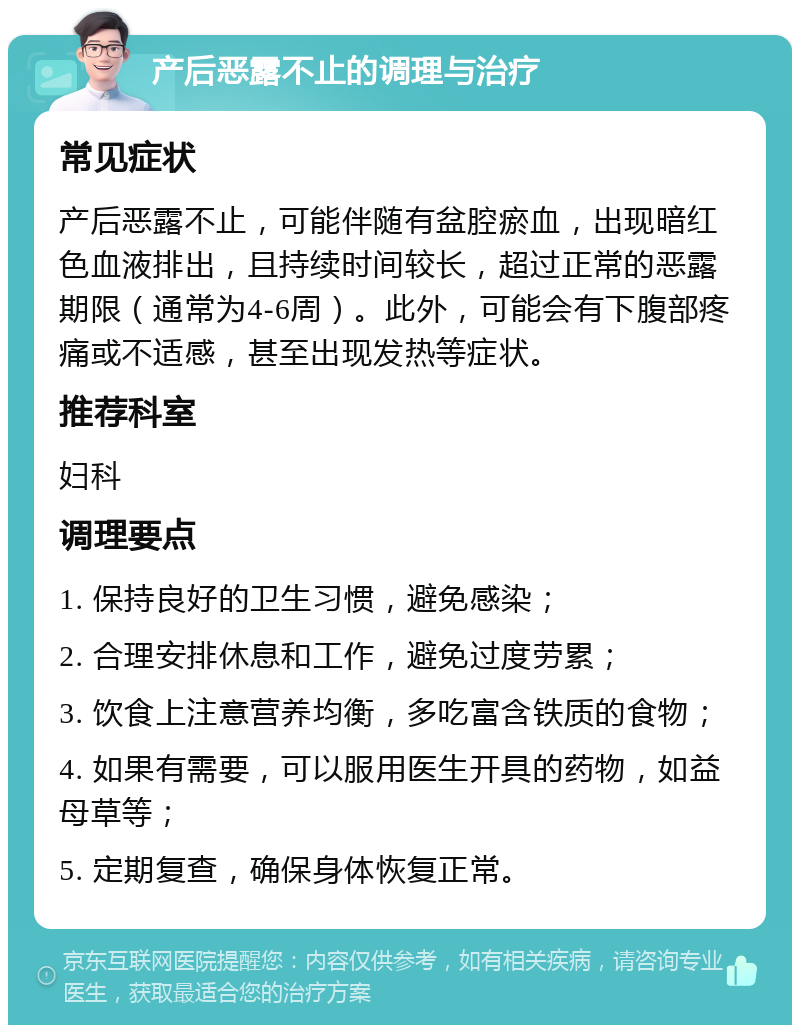 产后恶露不止的调理与治疗 常见症状 产后恶露不止，可能伴随有盆腔瘀血，出现暗红色血液排出，且持续时间较长，超过正常的恶露期限（通常为4-6周）。此外，可能会有下腹部疼痛或不适感，甚至出现发热等症状。 推荐科室 妇科 调理要点 1. 保持良好的卫生习惯，避免感染； 2. 合理安排休息和工作，避免过度劳累； 3. 饮食上注意营养均衡，多吃富含铁质的食物； 4. 如果有需要，可以服用医生开具的药物，如益母草等； 5. 定期复查，确保身体恢复正常。